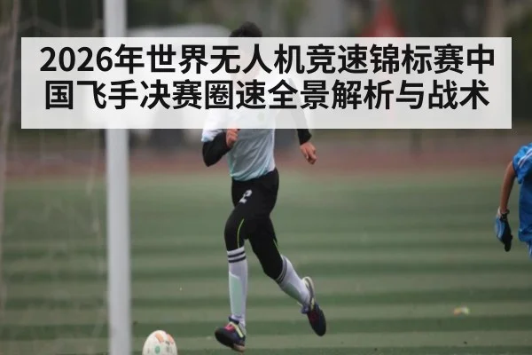 2026年世界无人机竞速锦标赛中国飞手决赛圈速全景解析与战术（kaiyunsports）