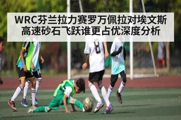 WRC芬兰拉力赛罗万佩拉对埃文斯高速砂石飞跃谁更占优深度分析 - kaiyunsports