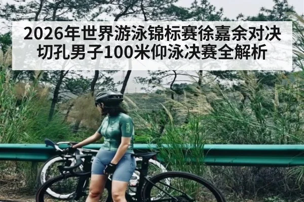 2026年世界游泳锦标赛徐嘉余对决切孔男子100米仰泳决赛全解析 - kaiyunsports